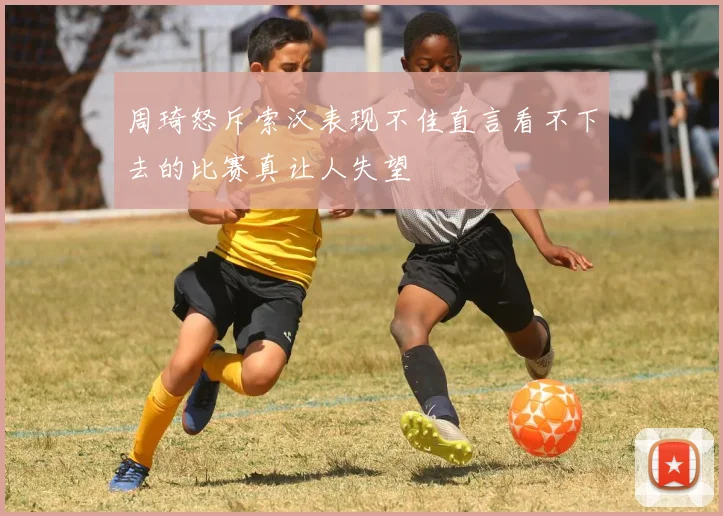 周琦怒斥索汉表现不佳直言看不下去的比赛真让人失望