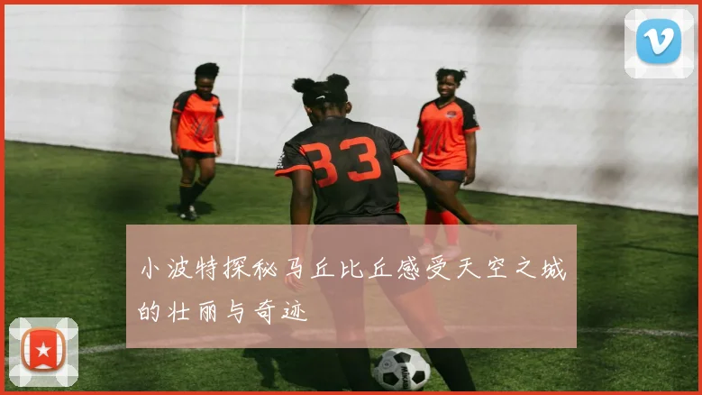 小波特探秘马丘比丘感受天空之城的壮丽与奇迹