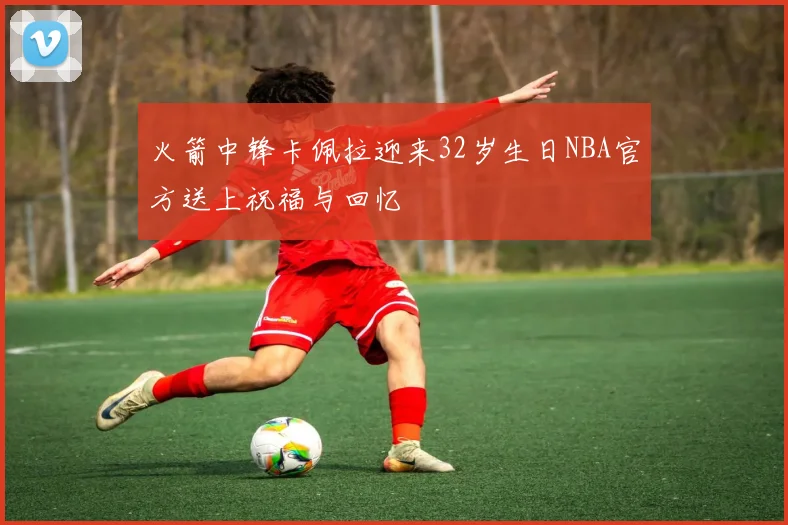 火箭中锋卡佩拉迎来32岁生日NBA官方送上祝福与回忆