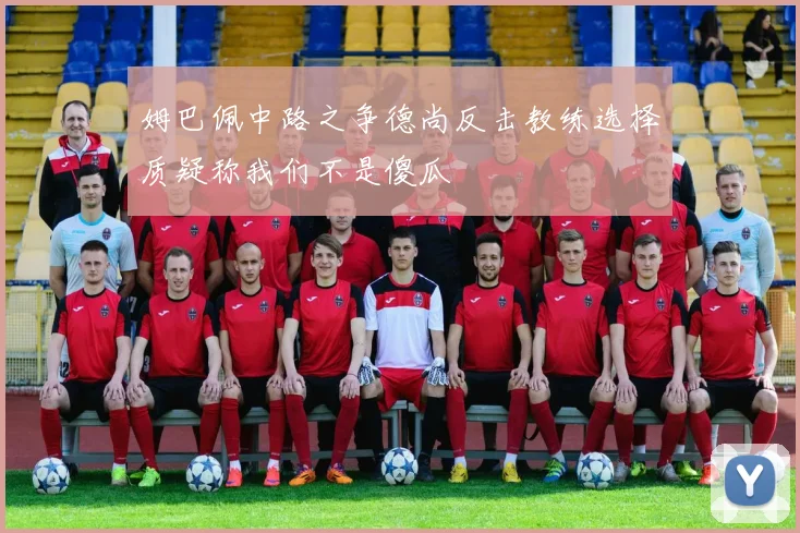 姆巴佩中路之争德尚反击教练选择质疑称我们不是傻瓜