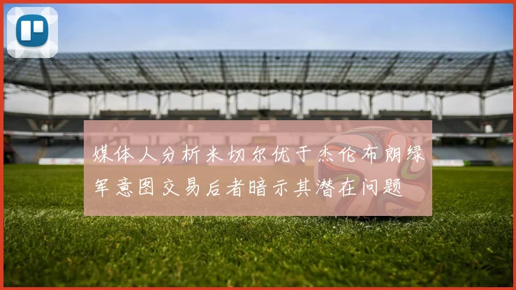 媒体人分析米切尔优于杰伦布朗绿军意图交易后者暗示其潜在问题