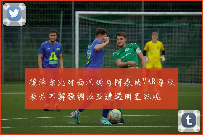 德泽尔比对西汉姆与阿森纳VAR争议表示不解强调拉亚遭遇明显犯规