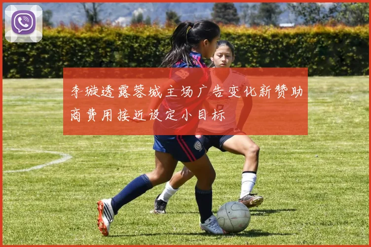 李璇透露蓉城主场广告变化新赞助商费用接近设定小目标