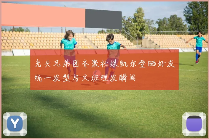 光头兄弟团齐聚社媒凯尔登晒好友统一发型与文班理发瞬间