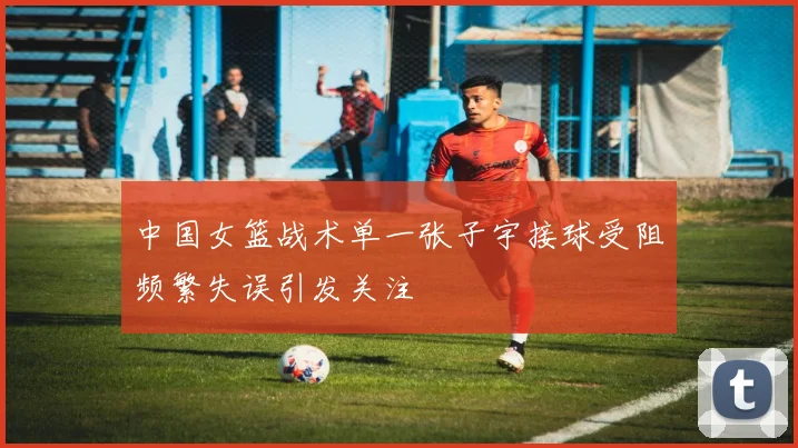 中国女篮战术单一张子宇接球受阻频繁失误引发关注