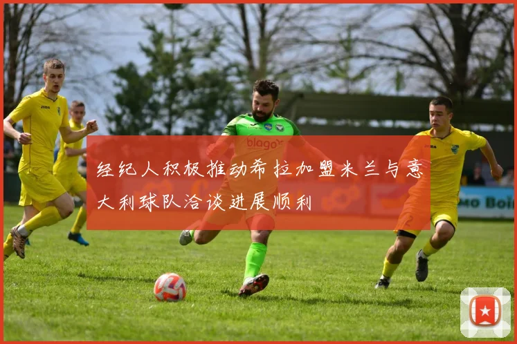 经纪人积极推动希拉加盟米兰与意大利球队洽谈进展顺利