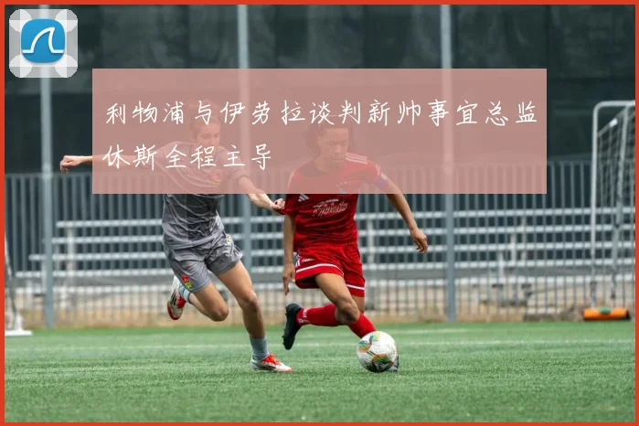 利物浦与伊劳拉谈判新帅事宜总监休斯全程主导