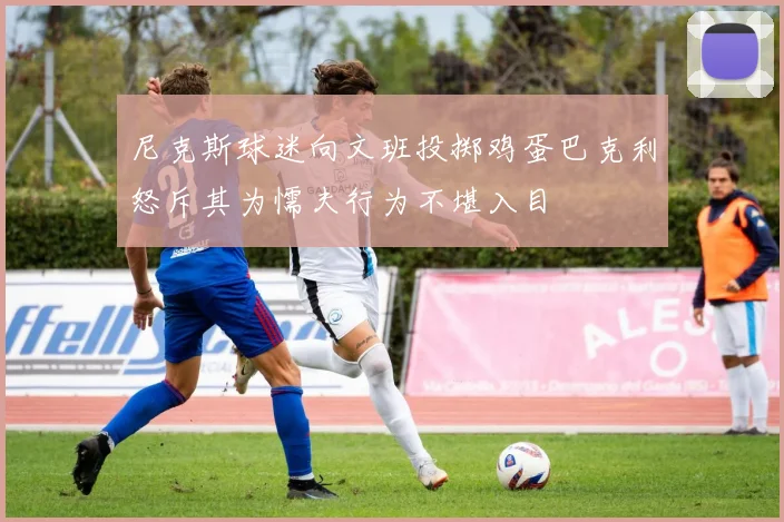 尼克斯球迷向文班投掷鸡蛋巴克利怒斥其为懦夫行为不堪入目