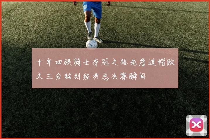 十年回顾骑士夺冠之路老詹追帽欧文三分铭刻经典总决赛瞬间