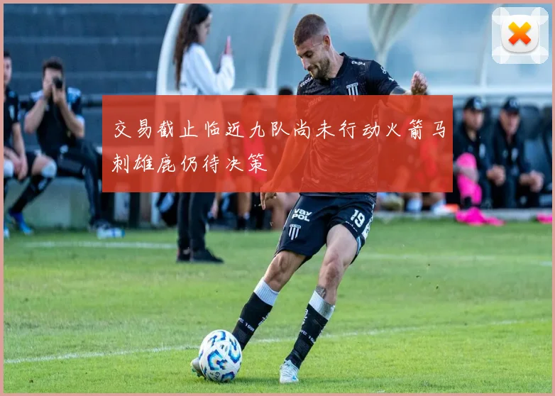 交易截止临近九队尚未行动火箭马刺雄鹿仍待决策