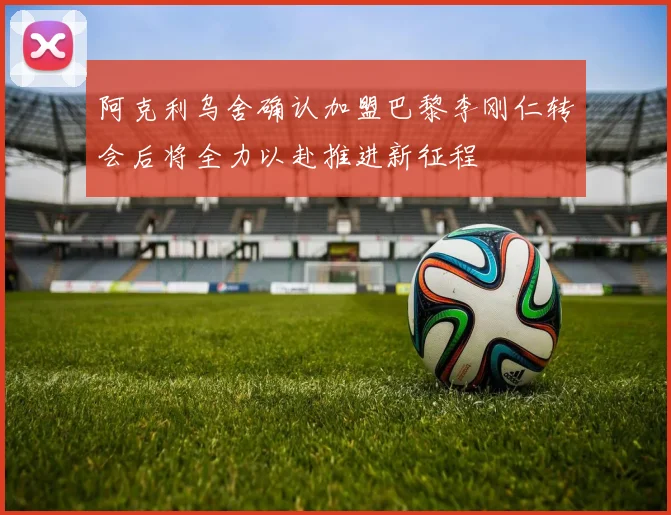 阿克利乌舍确认加盟巴黎李刚仁转会后将全力以赴推进新征程