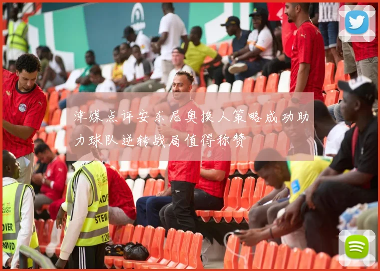 津媒点评安东尼奥换人策略成功助力球队逆转战局值得称赞