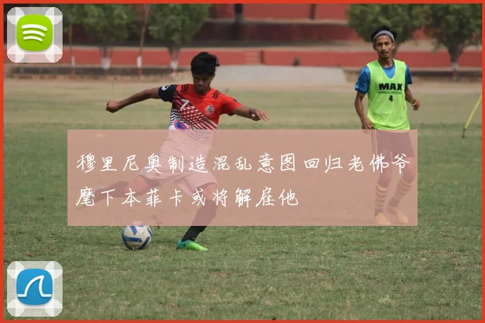 穆里尼奥制造混乱意图回归老佛爷麾下本菲卡或将解雇他
