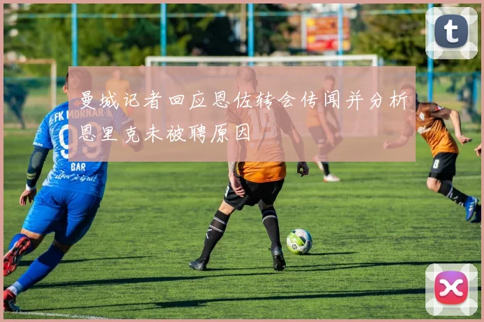 曼城记者回应恩佐转会传闻并分析恩里克未被聘原因