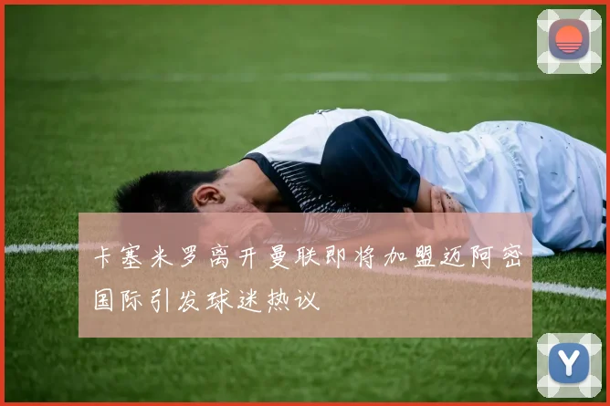 卡塞米罗离开曼联即将加盟迈阿密国际引发球迷热议