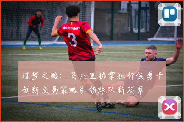 追梦之路：乌杰里执掌独行侠勇于创新交易策略引领球队新篇章