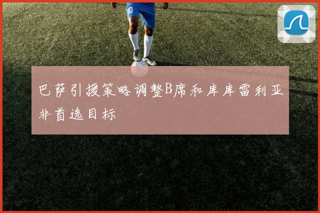 巴萨引援策略调整B席和库库雷利亚非首选目标