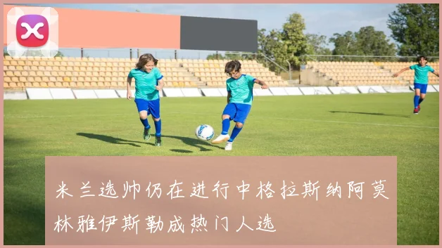 米兰选帅仍在进行中格拉斯纳阿莫林雅伊斯勒成热门人选