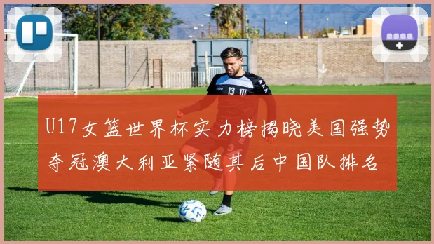 U17女篮世界杯实力榜揭晓美国强势夺冠澳大利亚紧随其后中国队排名第十