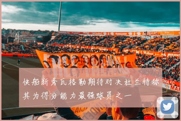 快船新秀瓦格勒期待对决杜兰特称其为得分能力最强球员之一