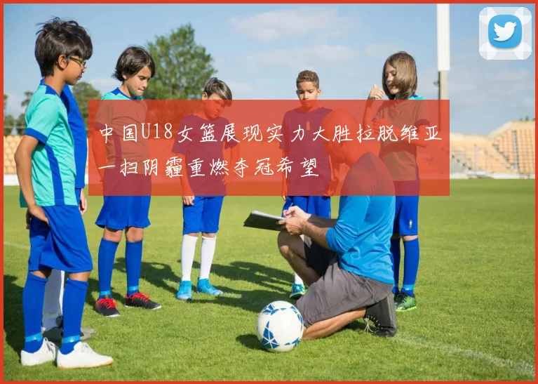 中国U18女篮展现实力大胜拉脱维亚一扫阴霾重燃夺冠希望