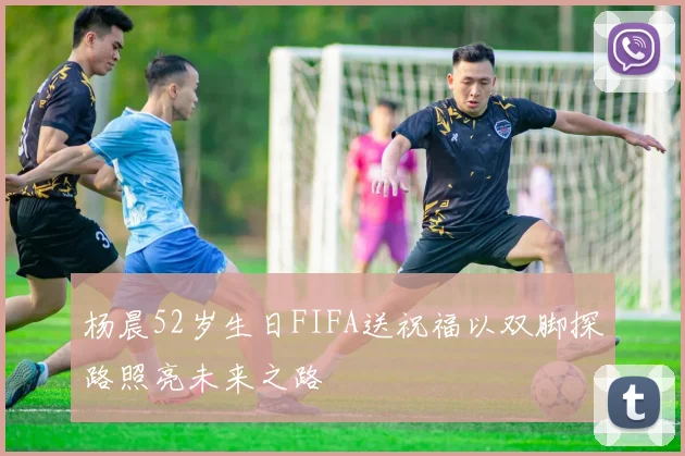 杨晨52岁生日FIFA送祝福以双脚探路照亮未来之路