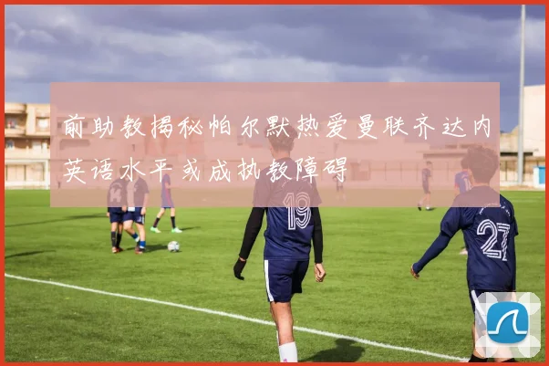 前助教揭秘帕尔默热爱曼联齐达内英语水平或成执教障碍