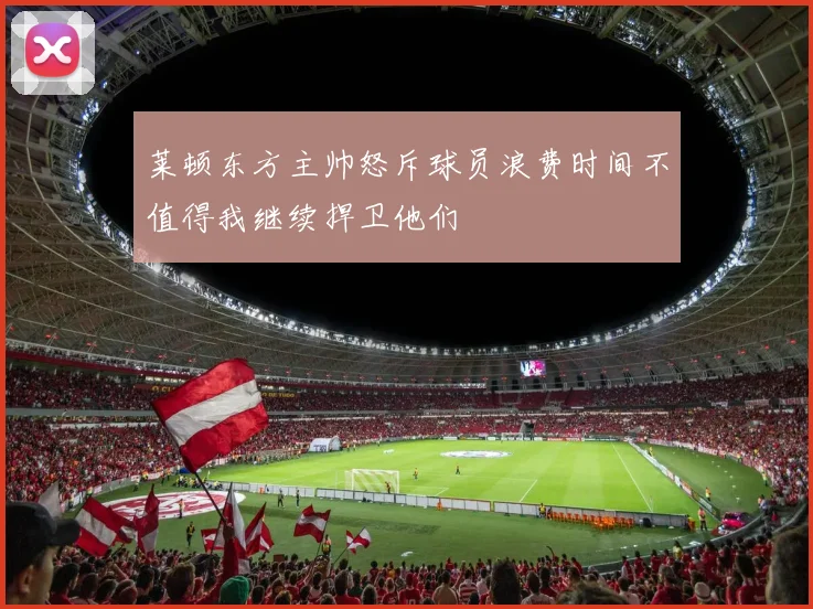 莱顿东方主帅怒斥球员浪费时间不值得我继续捍卫他们