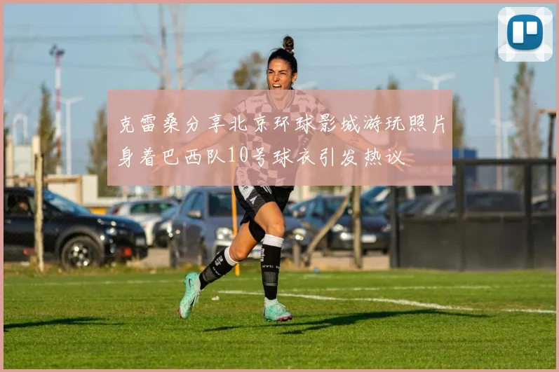 克雷桑分享北京环球影城游玩照片身着巴西队10号球衣引发热议