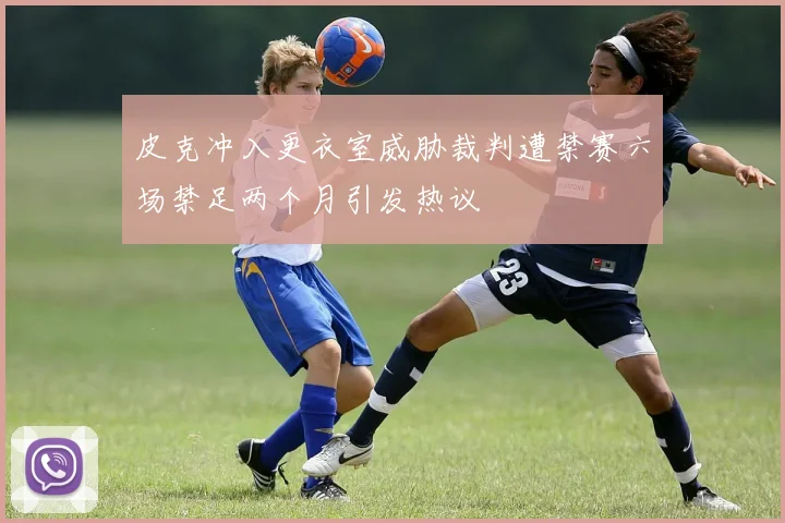 皮克冲入更衣室威胁裁判遭禁赛六场禁足两个月引发热议